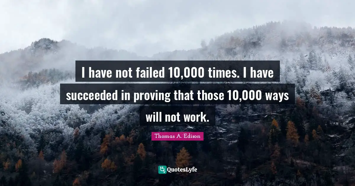 I have not failed 10,000 times. I have succeeded in proving that those 10,000 ways will not work.