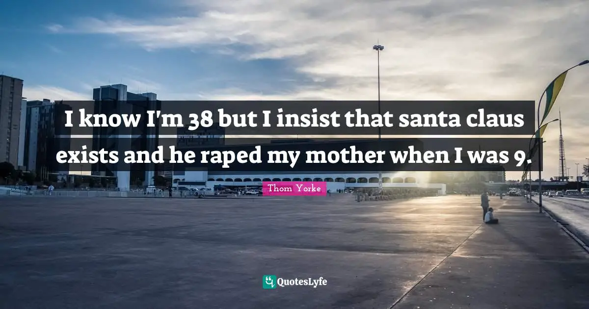 I know I'm 38 but I insist that santa claus exists and he raped my mother when I was 9.