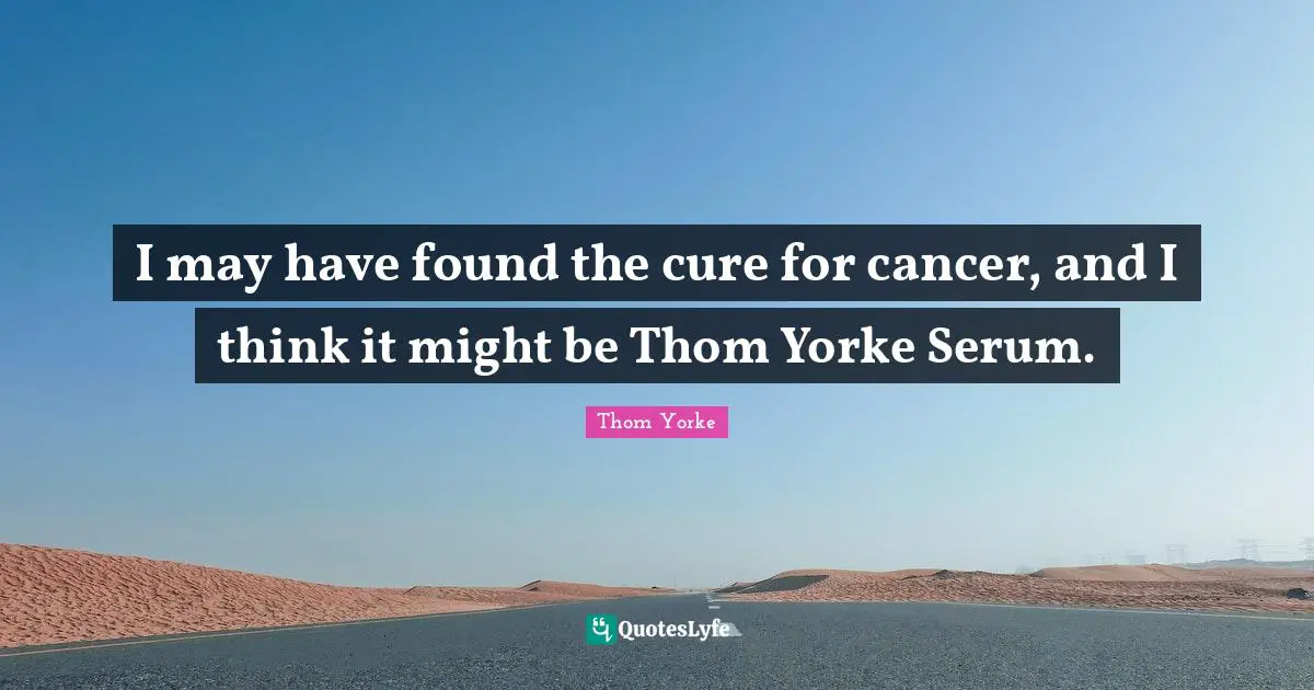 I may have found the cure for cancer, and I think it might be Thom Yorke Serum.