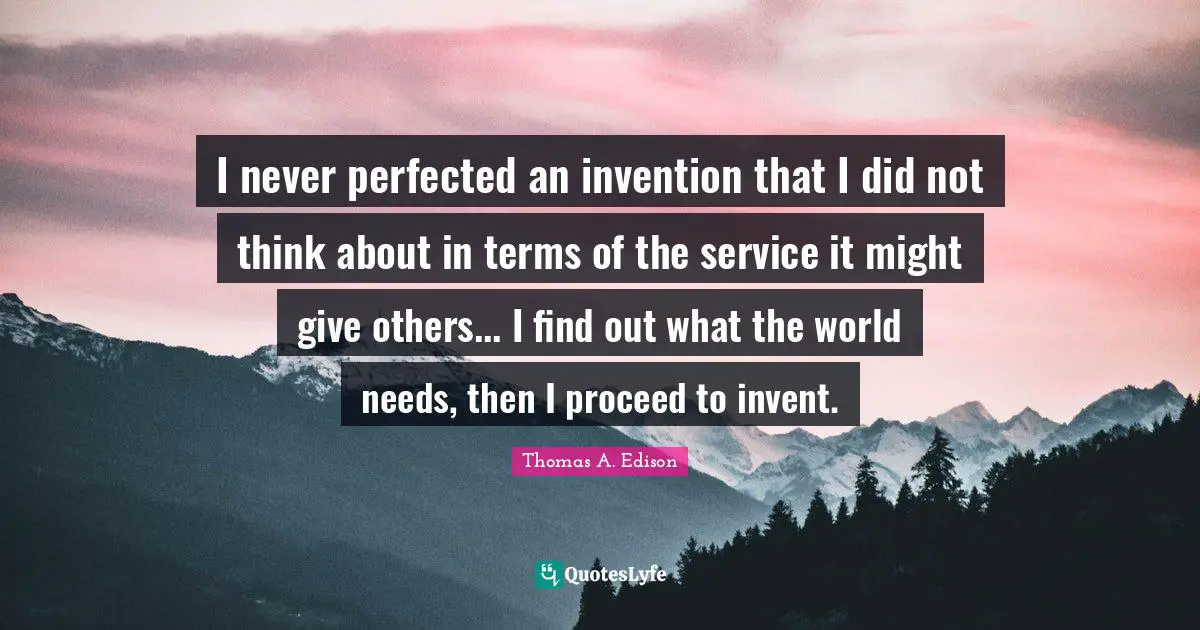 I never perfected an invention that I did not think about in terms of the service it might give others... I find out what the world needs, then I proceed to invent.