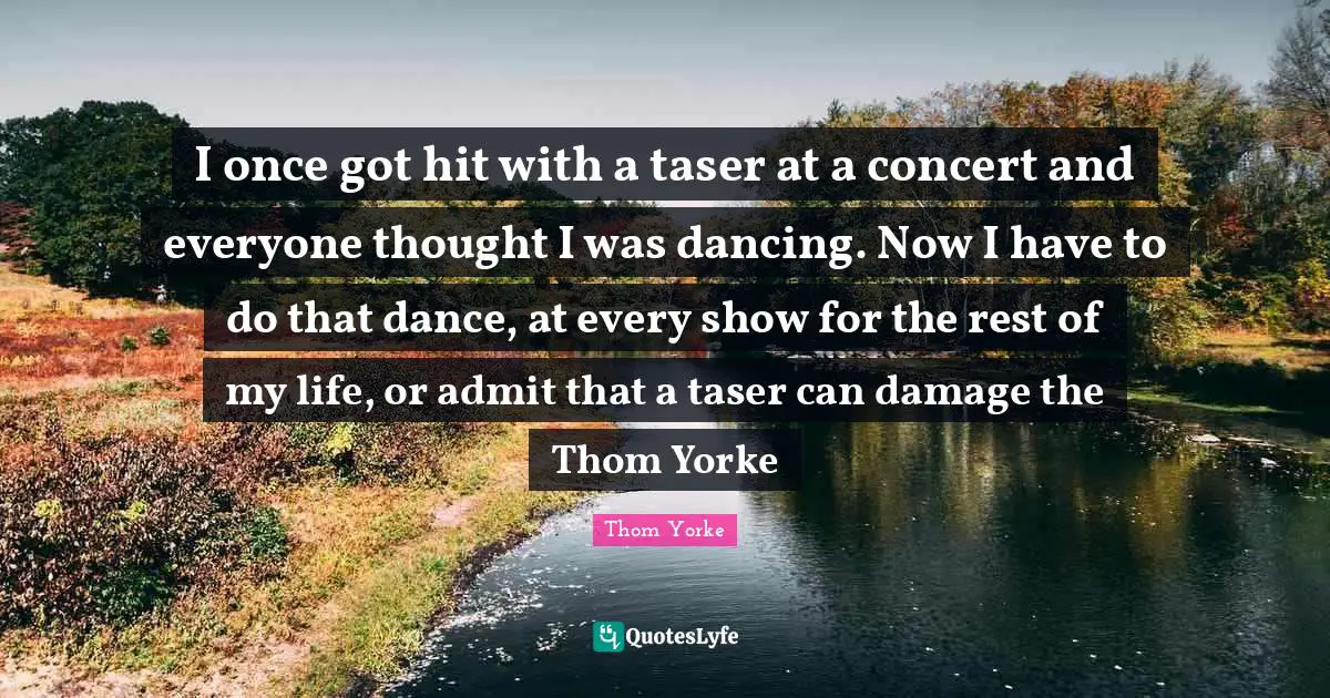 I once got hit with a taser at a concert and everyone thought I was dancing. Now I have to do that dance, at every show for the rest of my life, or admit that a taser can damage the Thom Yorke
