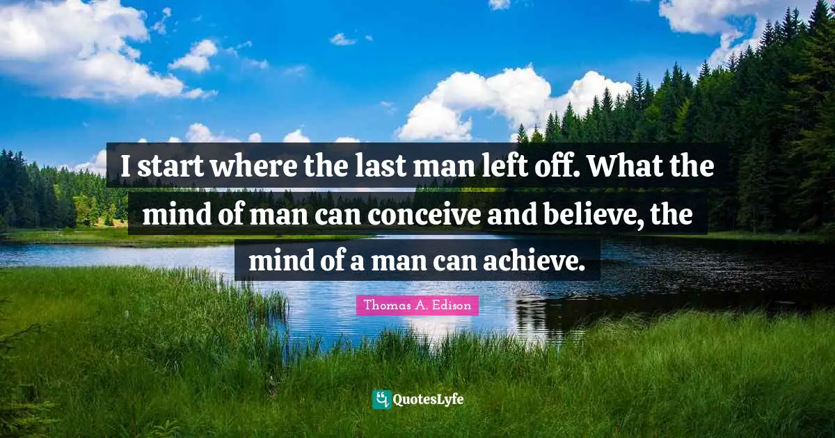 I start where the last man left off. What the mind of man can conceive and believe, the mind of a man can achieve.