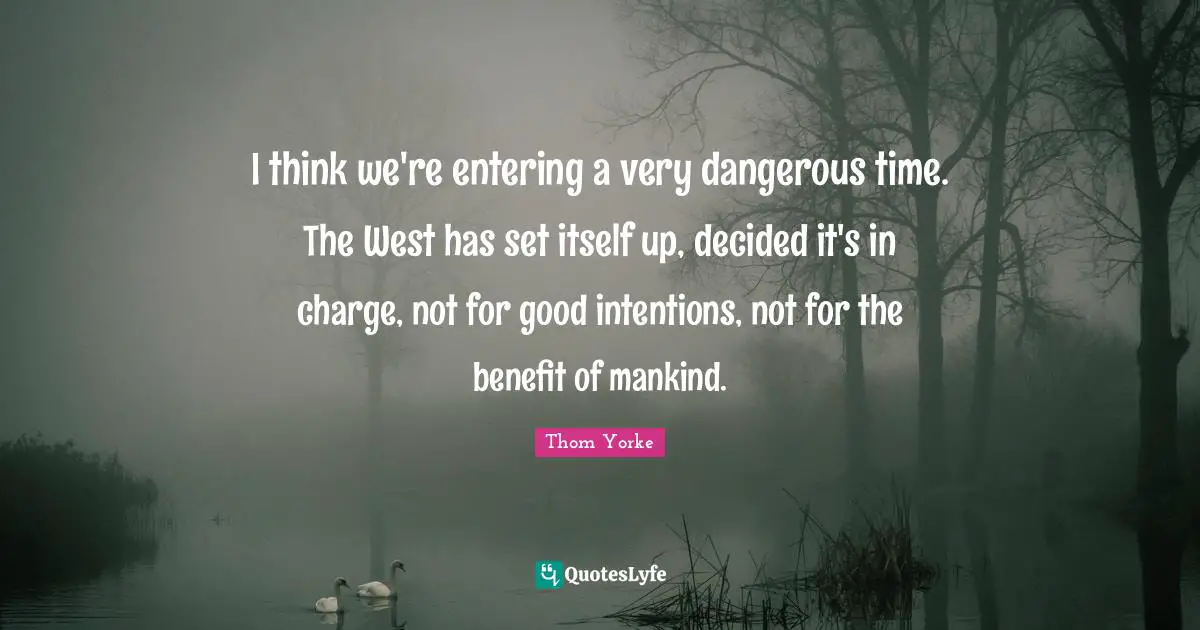 I think we're entering a very dangerous time. The West has set itself up, decided it's in charge, not for good intentions, not for the benefit of mankind.