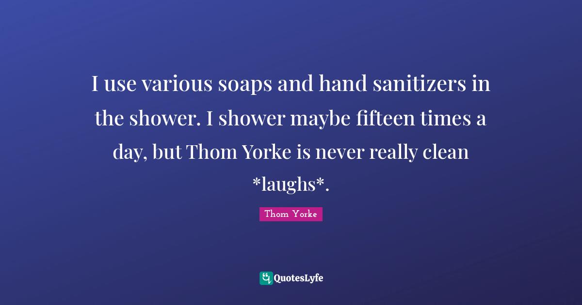 I use various soaps and hand sanitizers in the shower. I shower maybe fifteen times a day, but Thom Yorke is never really clean *laughs*.