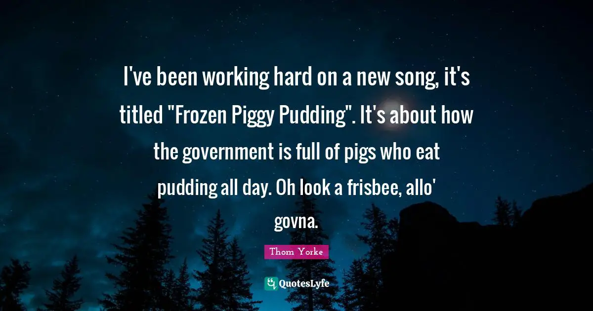 I've been working hard on a new song, it's titled "Frozen Piggy Pudding". It's about how the government is full of pigs who eat pudding all day. Oh look a frisbee, allo' govna.