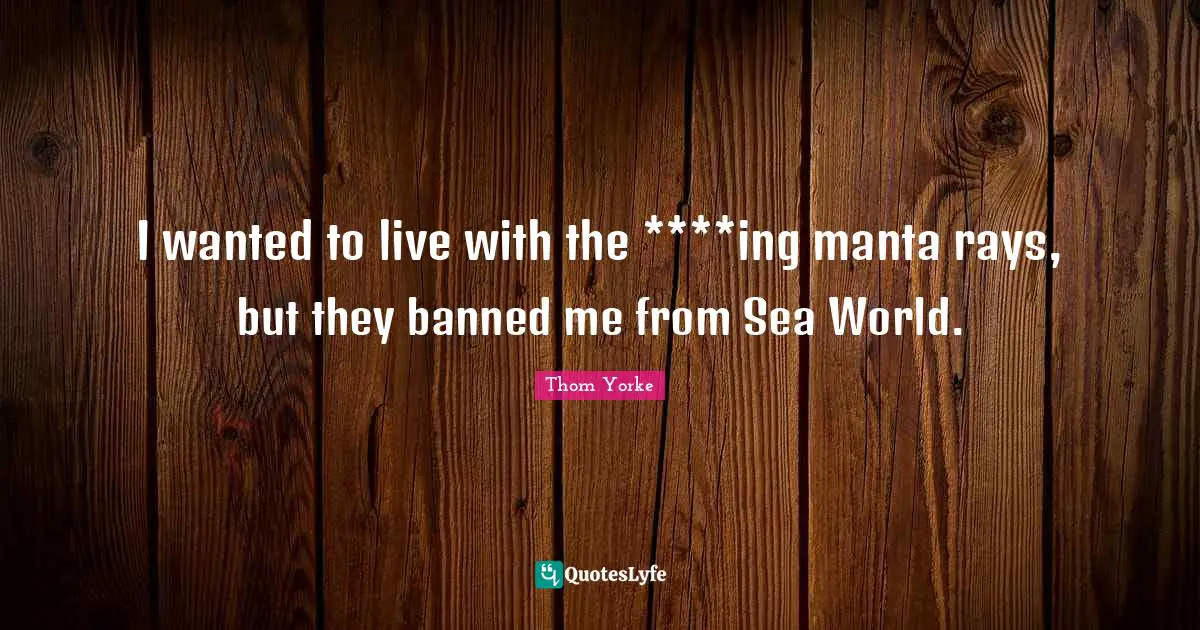 I wanted to live with the ****ing manta rays, but they banned me from Sea World.