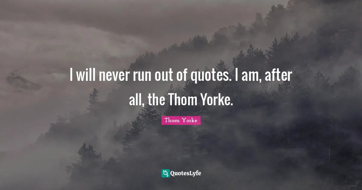 I will never run out of quotes. I am, after all, the Thom Yorke.