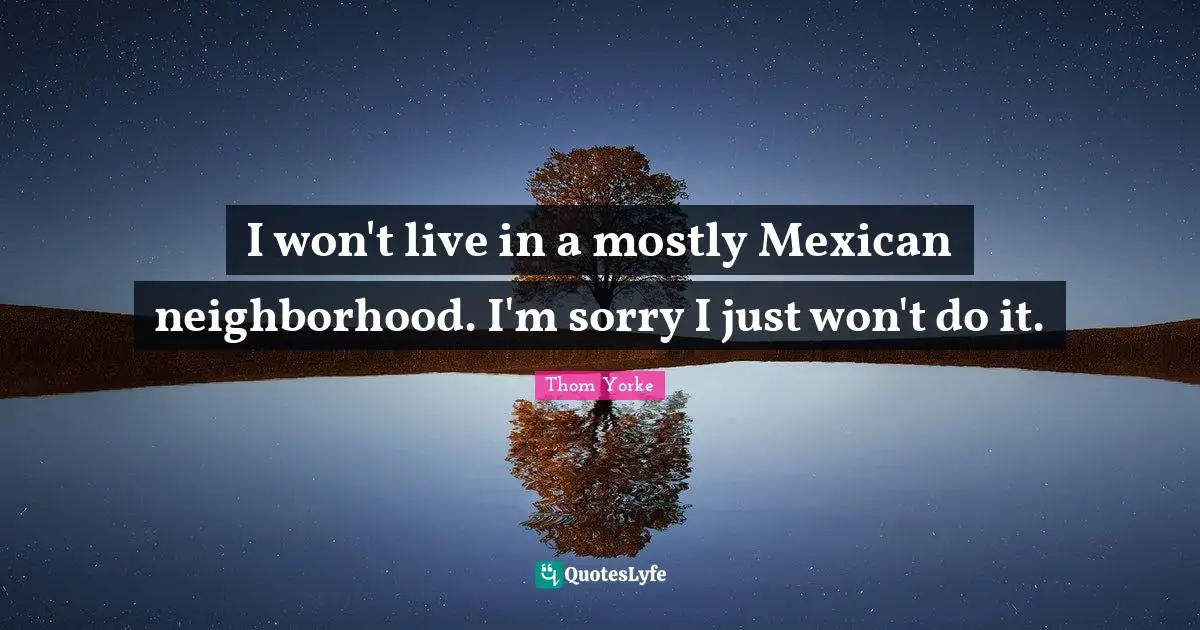 I won't live in a mostly Mexican neighborhood. I'm sorry I just won't do it.