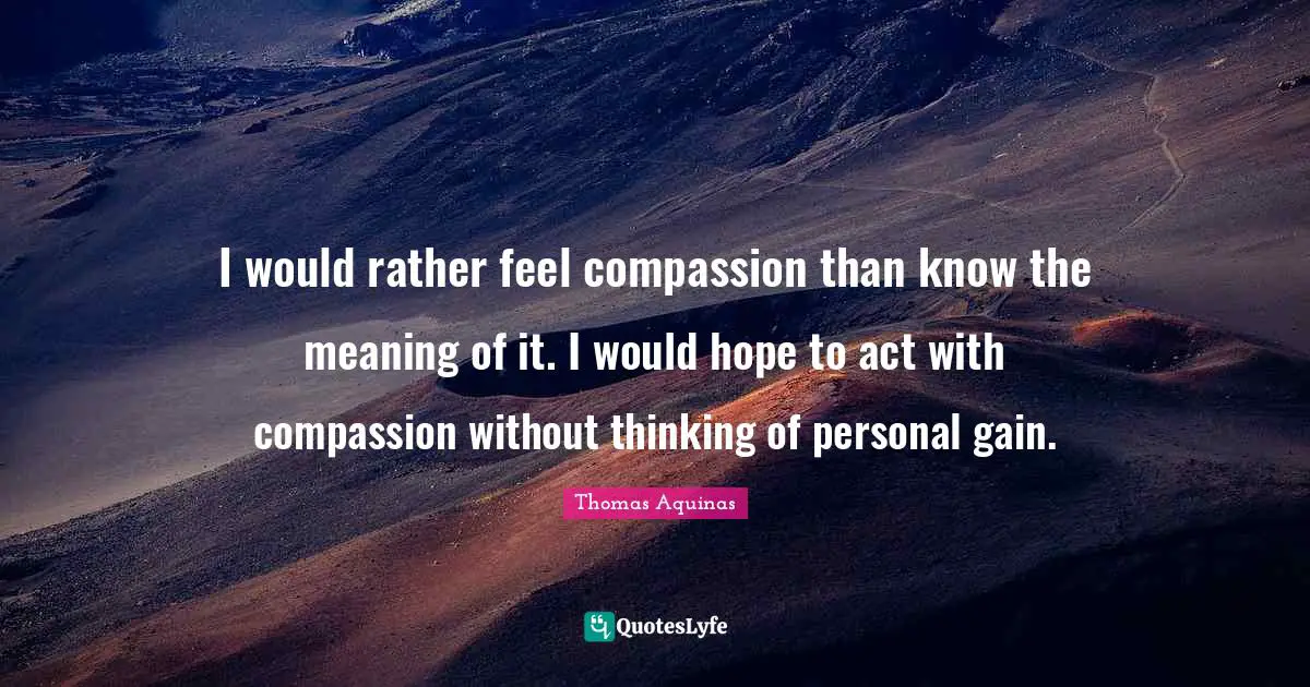 I would rather feel compassion than know the meaning of it. I would hope to act with compassion without thinking of personal gain.