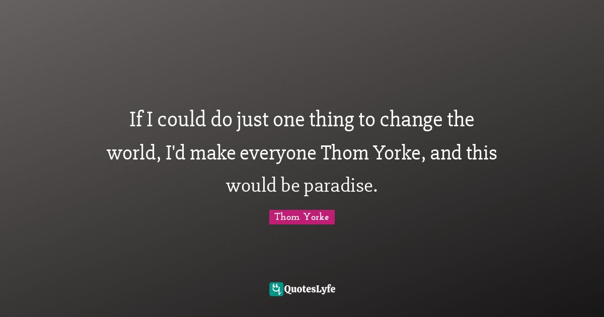 If I could do just one thing to change the world, I'd make everyone Thom Yorke, and this would be paradise.