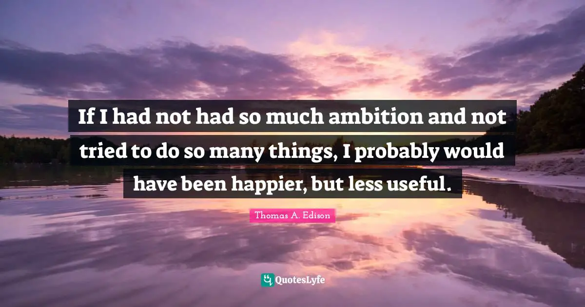 If I had not had so much ambition and not tried to do so many things, I probably would have been happier, but less useful.