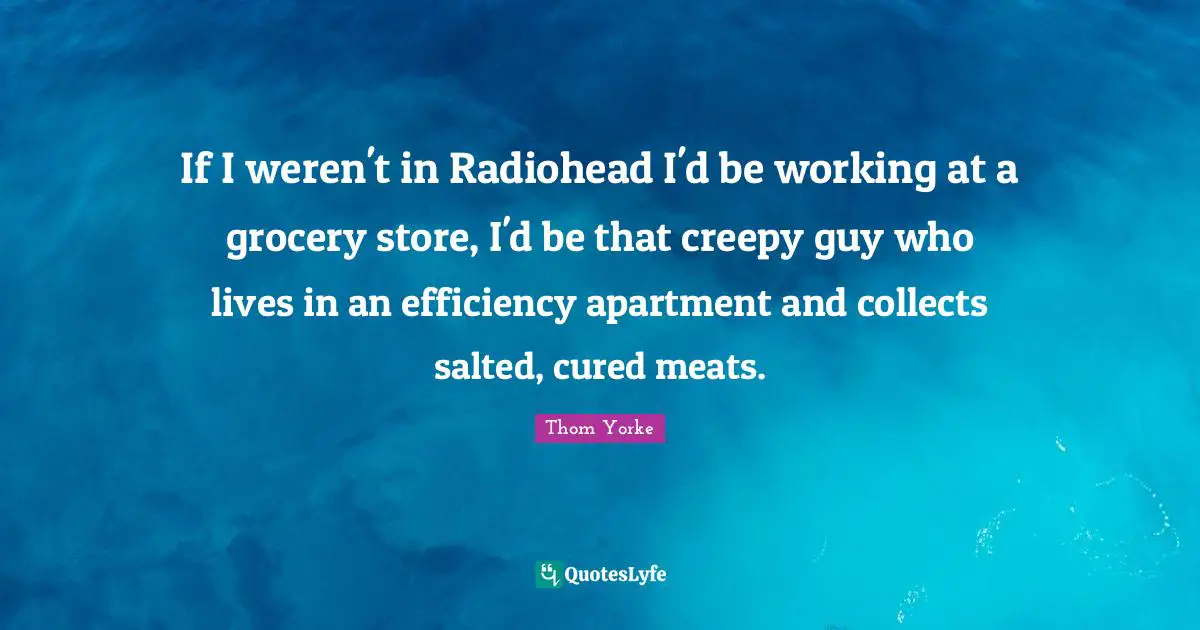 If I weren't in Radiohead I'd be working at a grocery store, I'd be that creepy guy who lives in an efficiency apartment and collects salted, cured meats.