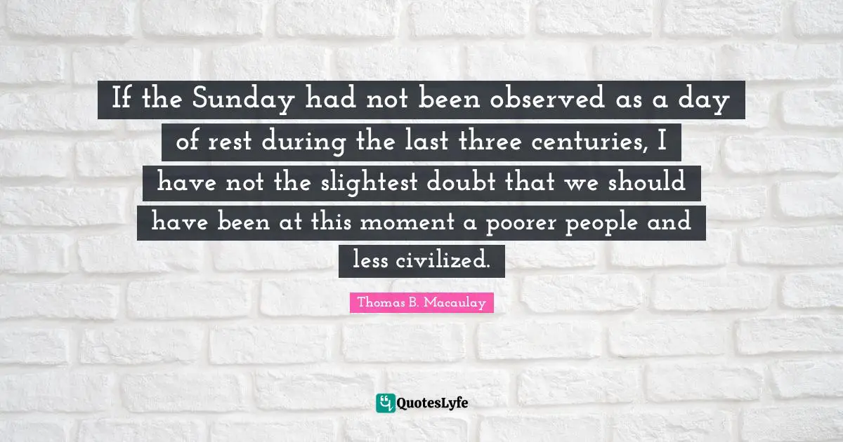 If the Sunday had not been observed as a day of rest during the last three centuries, I have not the slightest doubt that we should have been at this moment a poorer people and less civilized.