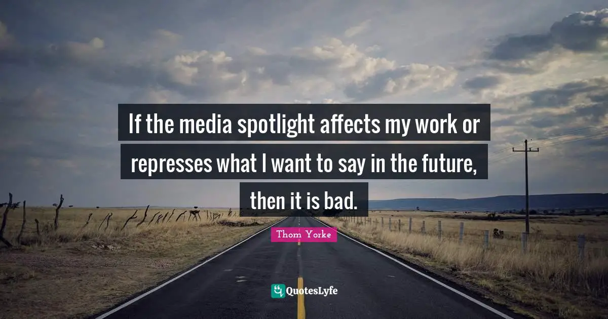 If the media spotlight affects my work or represses what I want to say in the future, then it is bad.