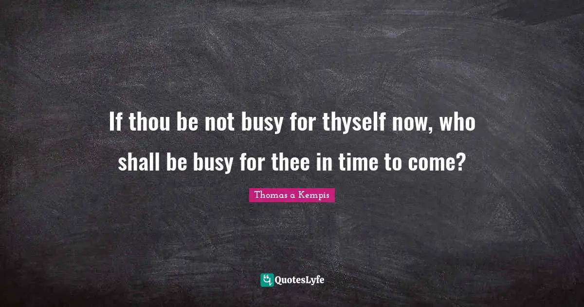 If thou be not busy for thyself now, who shall be busy for thee in time to come?