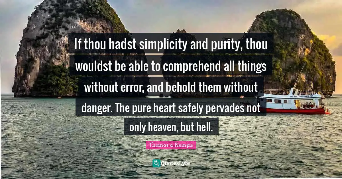 If thou hadst simplicity and purity, thou wouldst be able to comprehend all things without error, and behold them without danger. The pure heart safely pervades not only heaven, but hell.