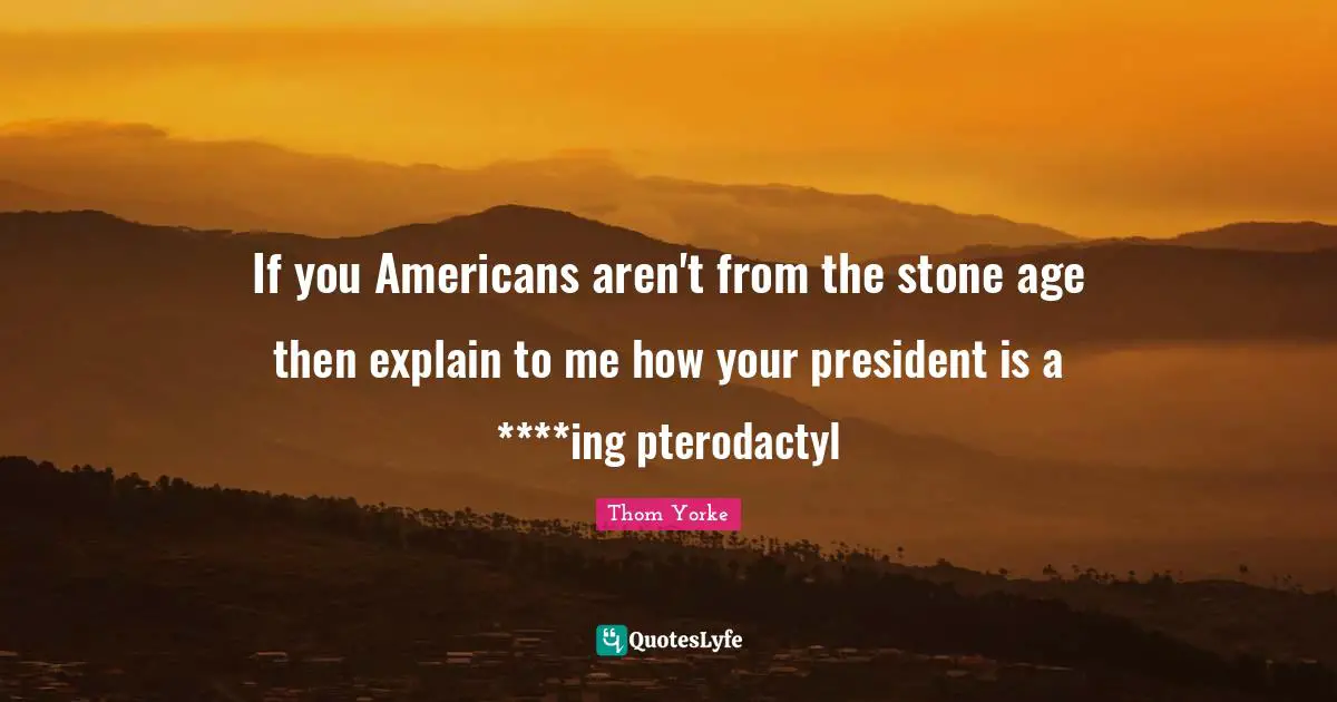 If you Americans aren't from the stone age then explain to me how your president is a ****ing pterodactyl