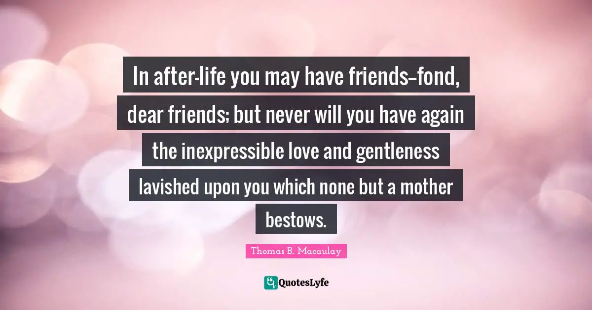 In after-life you may have friends--fond, dear friends; but never will you have again the inexpressible love and gentleness lavished upon you which none but a mother bestows.