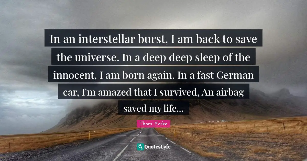 In an interstellar burst, I am back to save the universe. In a deep deep sleep of the innocent, I am born again. In a fast German car, I'm amazed that I survived, An airbag saved my life...