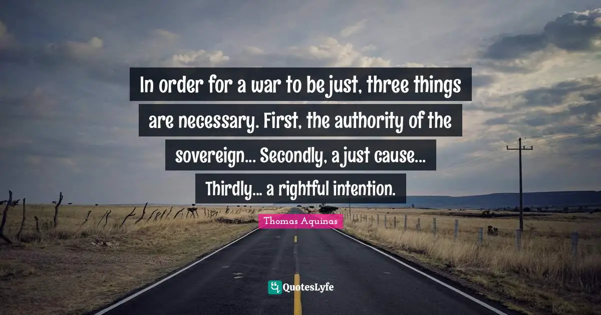 In order for a war to be just, three things are necessary. First, the authority of the sovereign... Secondly, a just cause... Thirdly... a rightful intention.