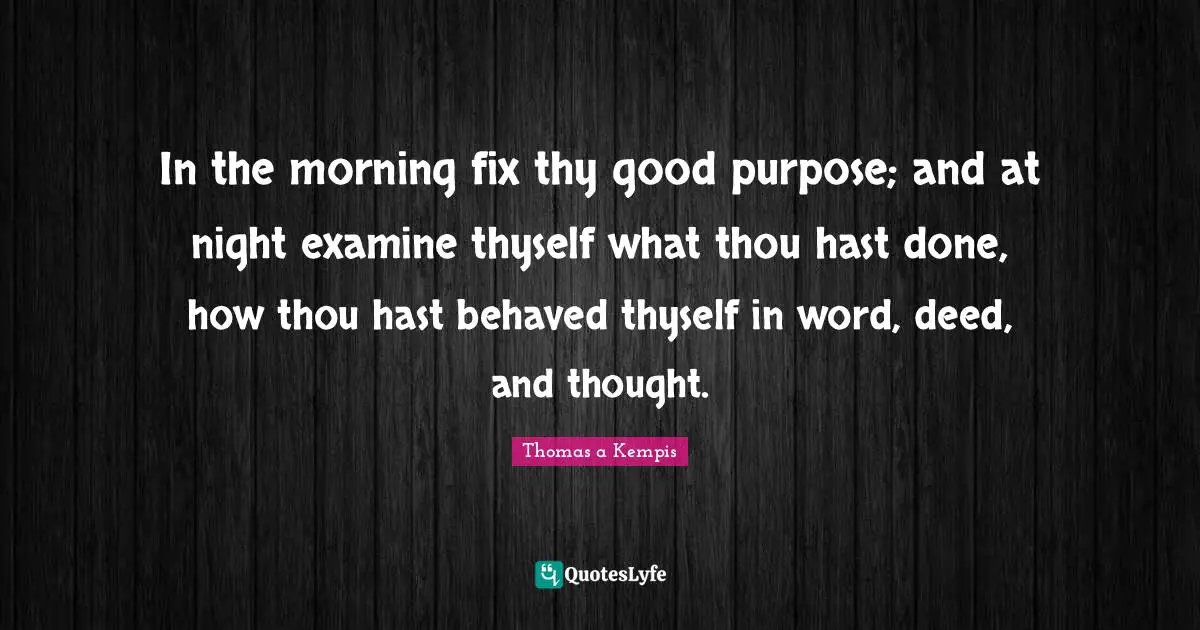 In the morning fix thy good purpose; and at night examine thyself what thou hast done, how thou hast behaved thyself in word, deed, and thought.