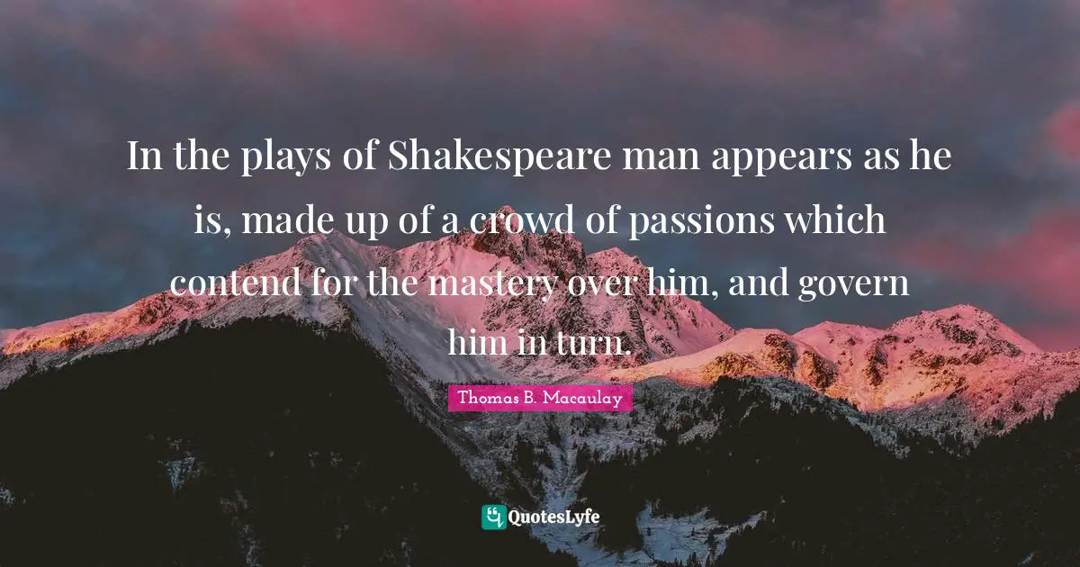 In the plays of Shakespeare man appears as he is, made up of a crowd of passions which contend for the mastery over him, and govern him in turn.