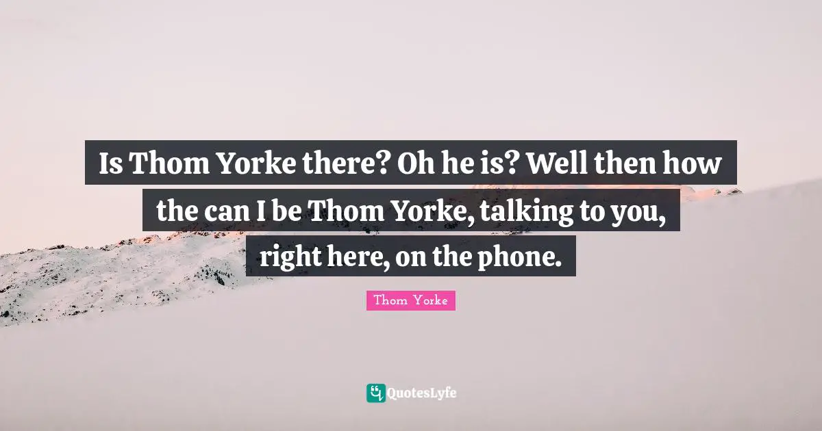 Is Thom Yorke there? Oh he is? Well then how the can I be Thom Yorke, talking to you, right here, on the phone.