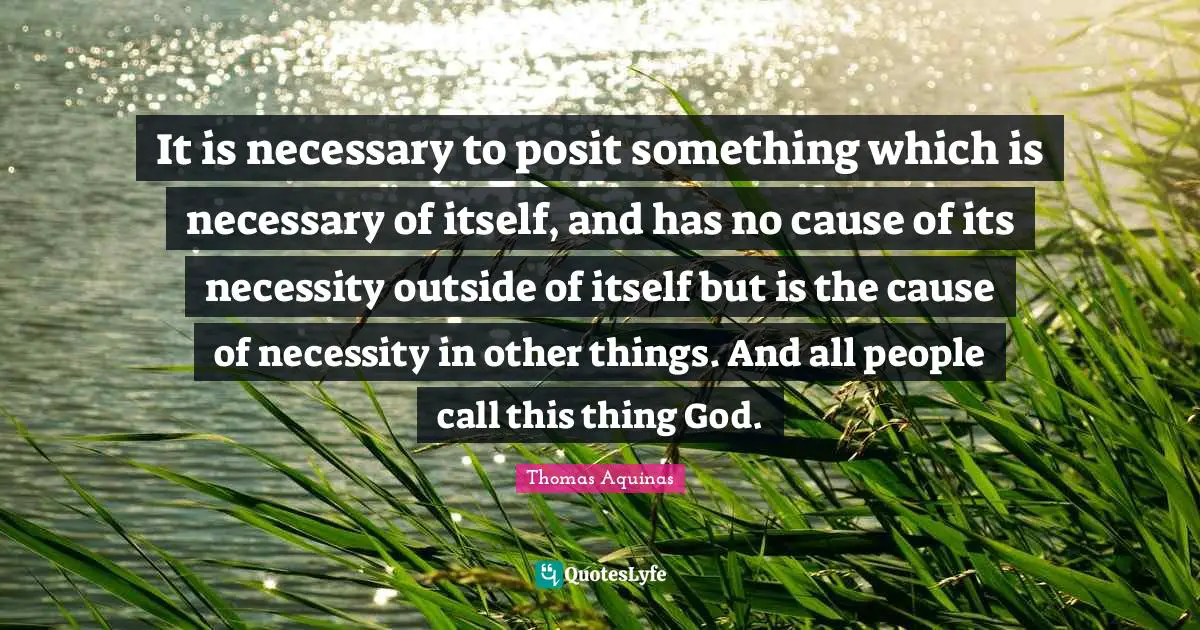 It is necessary to posit something which is necessary of itself, and has no cause of its necessity outside of itself but is the cause of necessity in other things. And all people call this thing God.