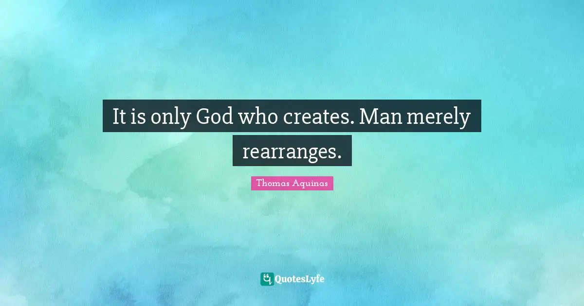 It is only God who creates. Man merely rearranges.
