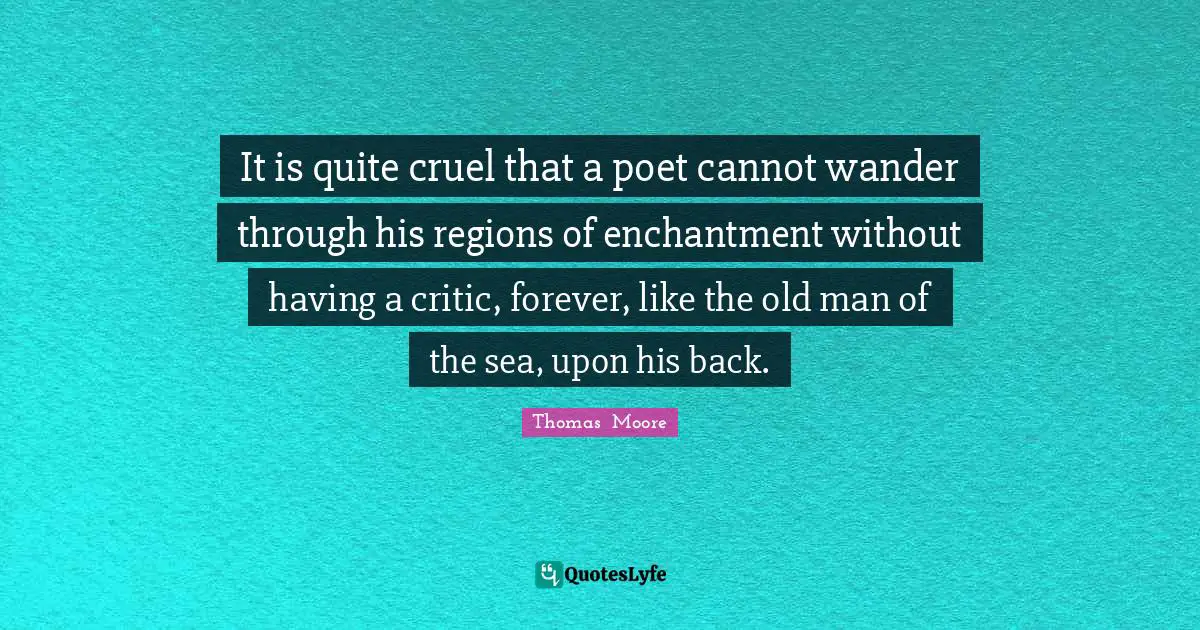 It is quite cruel that a poet cannot wander through his regions of enchantment without having a critic, forever, like the old man of the sea, upon his back.