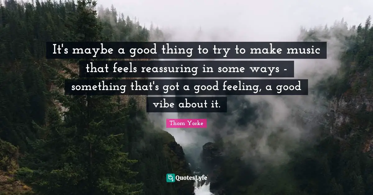 Reassuring Quotes: "It's maybe a good thing to try to make music that feels reassuring in some ways - something that's got a good feeling, a good vibe about it."