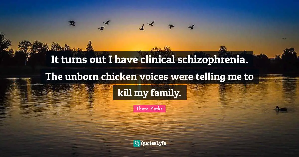 It turns out I have clinical schizophrenia. The unborn chicken voices were telling me to kill my family.