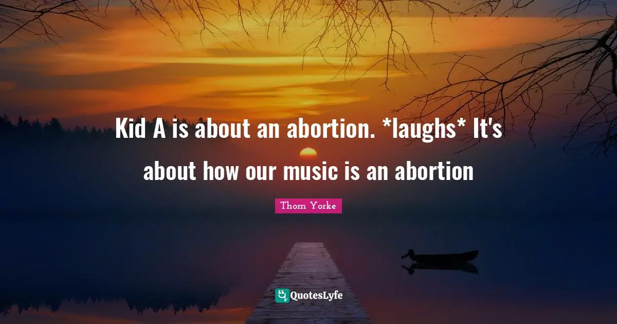Kid A is about an abortion. *laughs* It's about how our music is an abortion