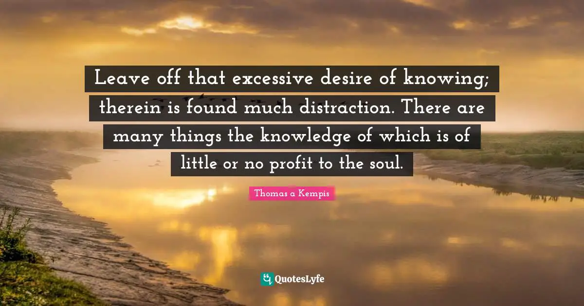 Leave off that excessive desire of knowing; therein is found much distraction. There are many things the knowledge of which is of little or no profit to the soul.