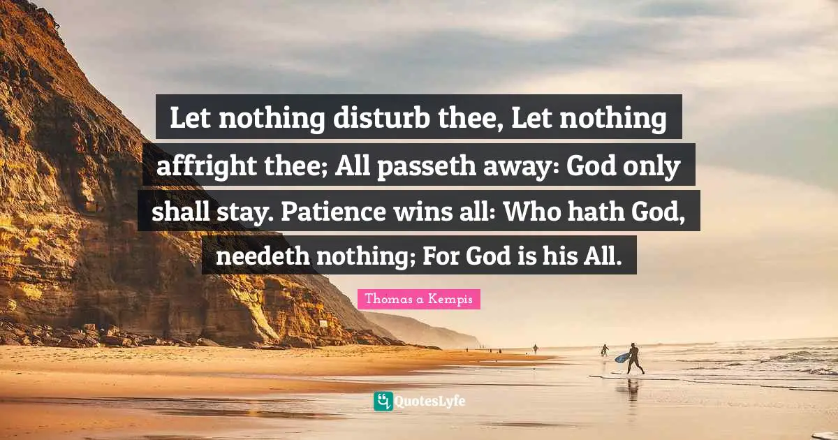 Let nothing disturb thee, Let nothing affright thee; All passeth away: God only shall stay. Patience wins all: Who hath God, needeth nothing; For God is his All.