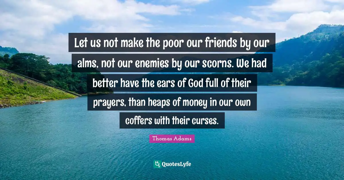 Let us not make the poor our friends by our alms, not our enemies by our scorns. We had better have the ears of God full of their prayers, than heaps of money in our own coffers with their curses.