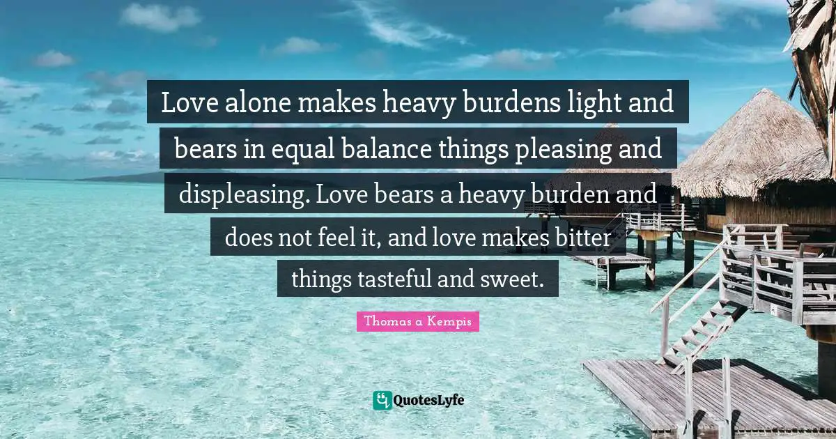 Love alone makes heavy burdens light and bears in equal balance things pleasing and displeasing. Love bears a heavy burden and does not feel it, and love makes bitter things tasteful and sweet.