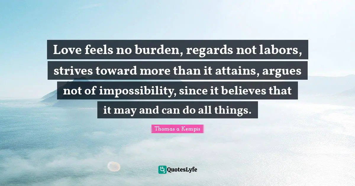 Love feels no burden, regards not labors, strives toward more than it attains, argues not of impossibility, since it believes that it may and can do all things.