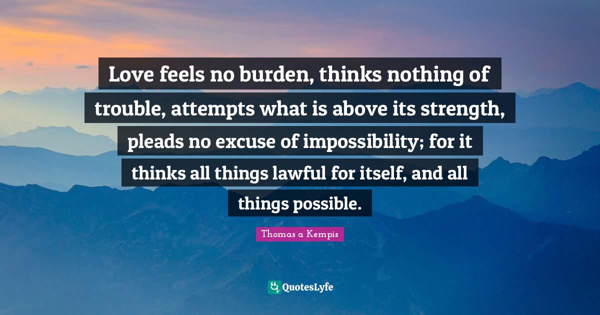 Love feels no burden, thinks nothing of trouble, attempts what is abov