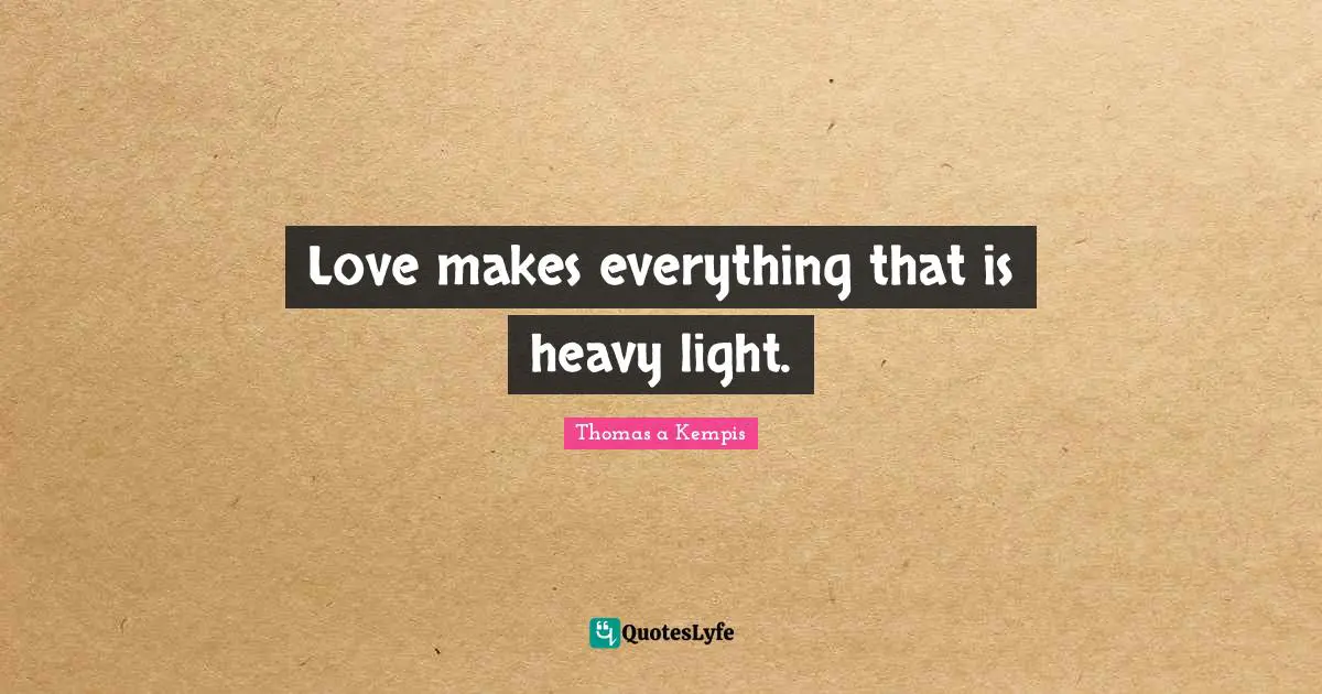 Love makes everything that is heavy light.