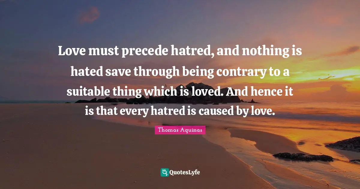 Love must precede hatred, and nothing is hated save through being contrary to a suitable thing which is loved. And hence it is that every hatred is caused by love.