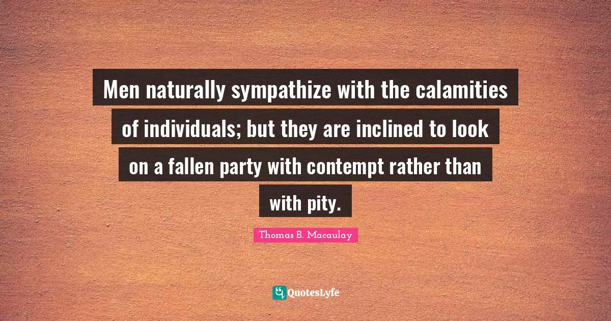 Men naturally sympathize with the calamities of individuals; but they are inclined to look on a fallen party with contempt rather than with pity.