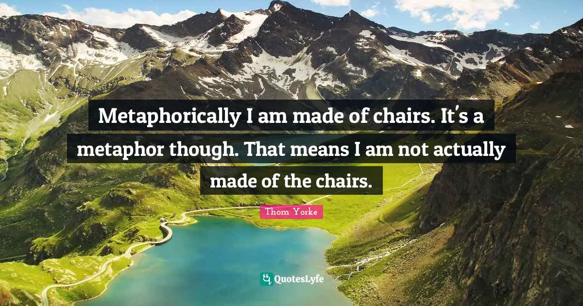 Metaphorically I am made of chairs. It's a metaphor though. That means I am not actually made of the chairs.