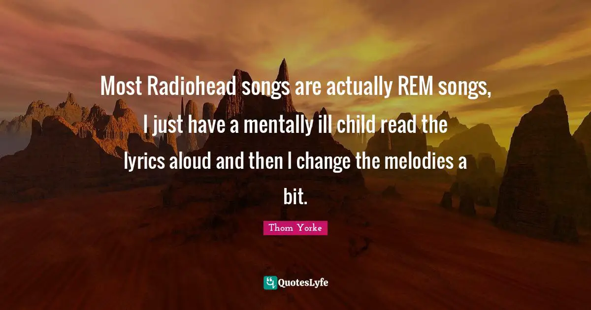 Most Radiohead songs are actually REM songs, I just have a mentally ill child read the lyrics aloud and then I change the melodies a bit.