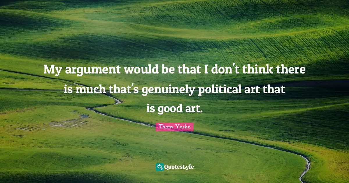 My argument would be that I don't think there is much that's genuinely political art that is good art.