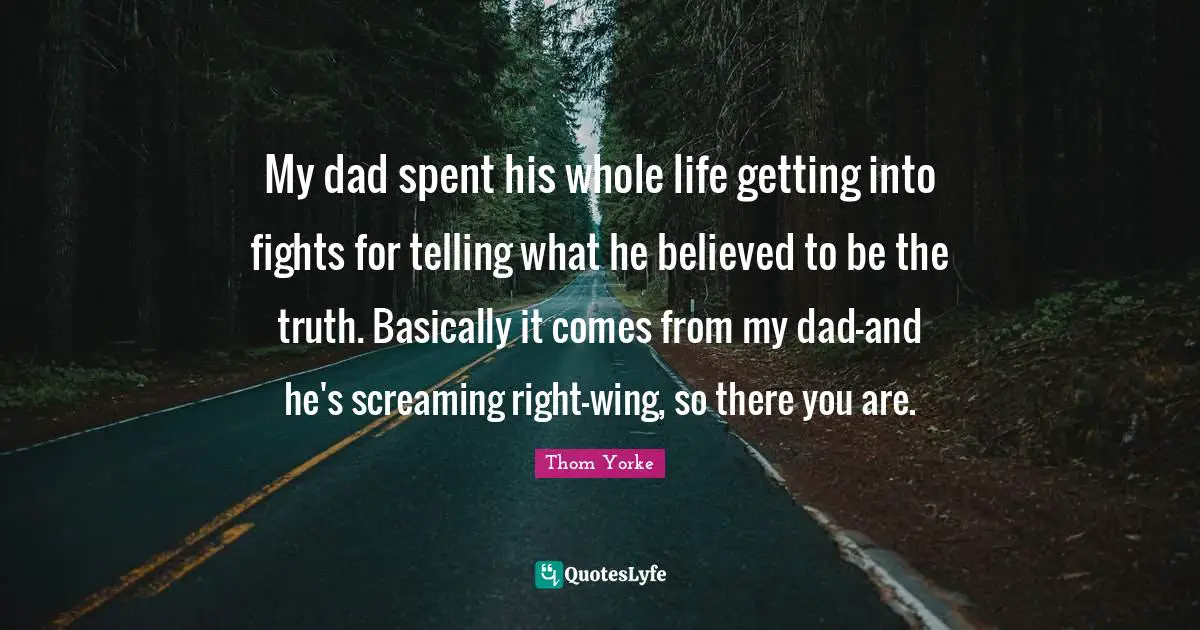 My dad spent his whole life getting into fights for telling what he believed to be the truth. Basically it comes from my dad-and he's screaming right-wing, so there you are.