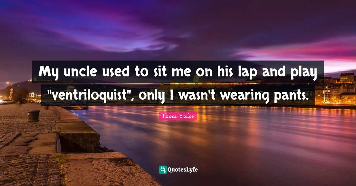 My uncle used to sit me on his lap and play "ventriloquist", only I wasn't wearing pants.