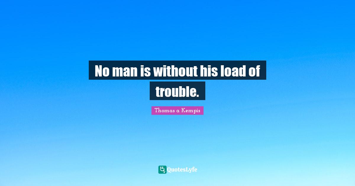 No man is without his load of trouble.