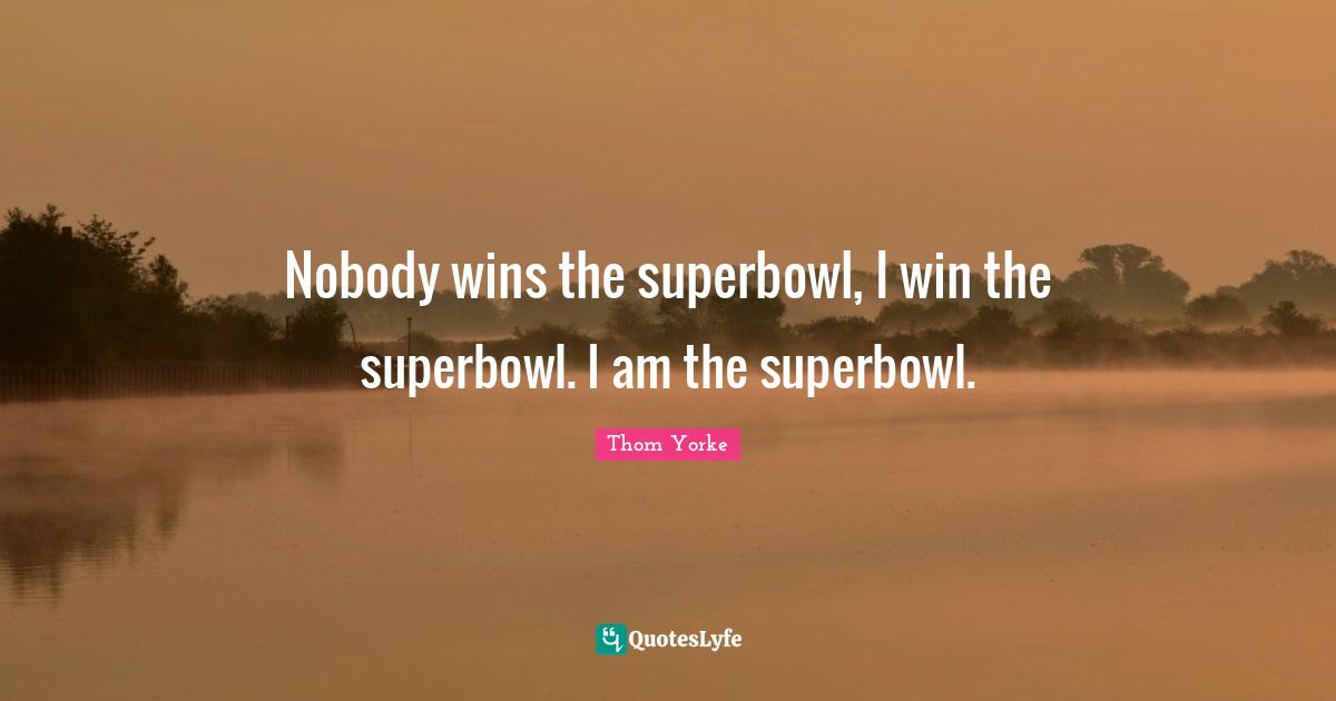 Nobody wins the superbowl, I win the superbowl. I am the superbowl.