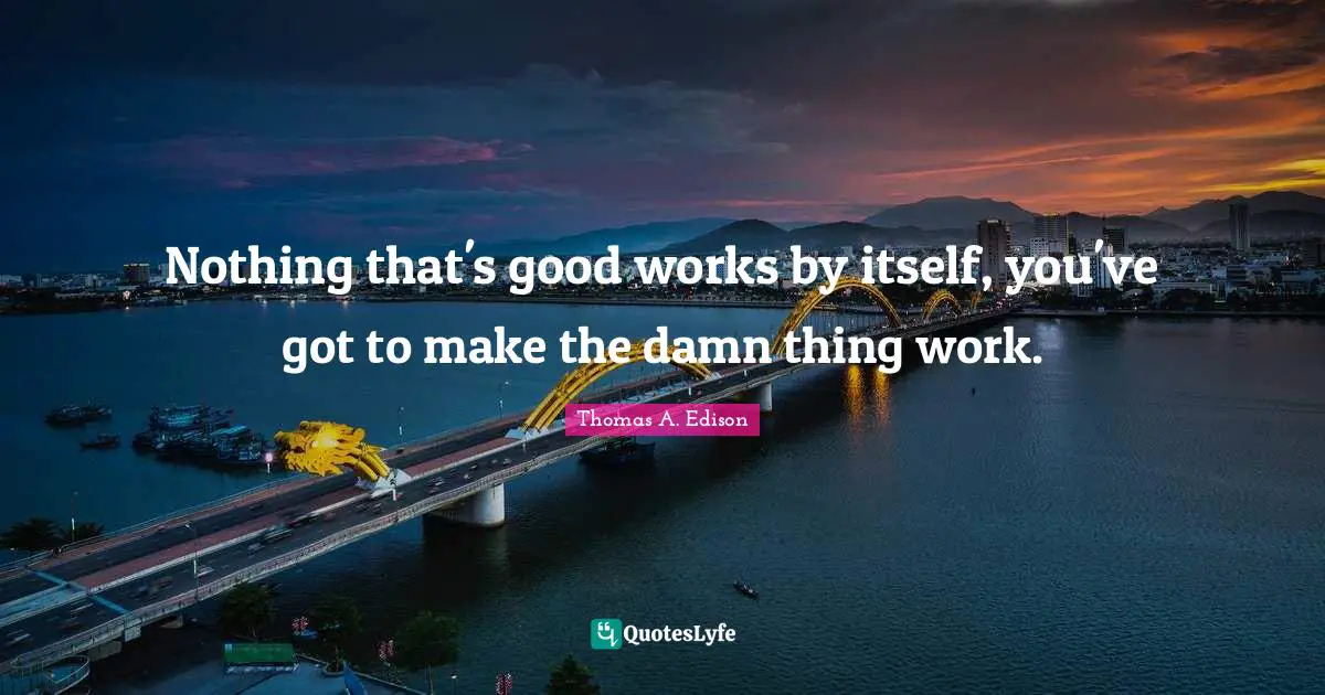 Nothing that's good works by itself, you've got to make the damn thing work.